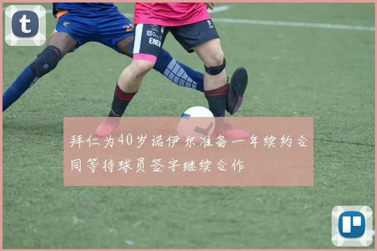 拜仁为40岁诺伊尔准备一年续约合同等待球员签字继续合作
