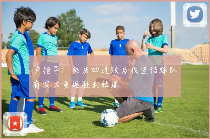 卢指导：经历四连败后我坚信球队有实力重返胜利轨道