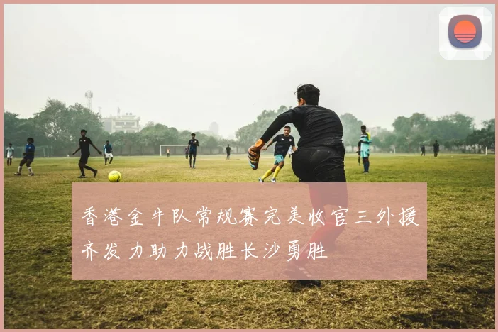 香港金牛队常规赛完美收官三外援齐发力助力战胜长沙勇胜
