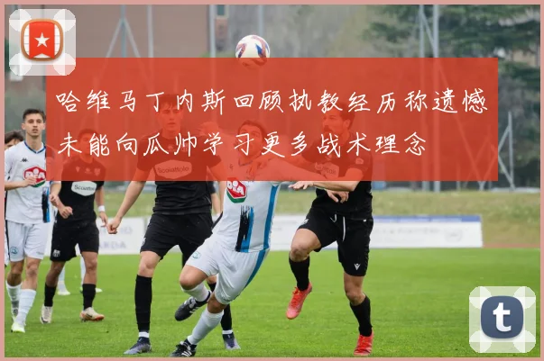 哈维马丁内斯回顾执教经历称遗憾未能向瓜帅学习更多战术理念